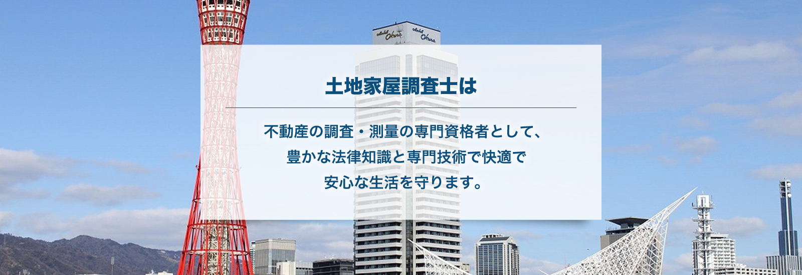 土地家屋調査士は、不動産の調査・測量の専門資格者として、豊かな法律知識と専門技術で快適で安心な生活を守ります。